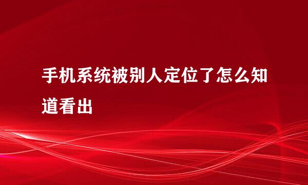 手机系统被别人定位了怎么知道看出