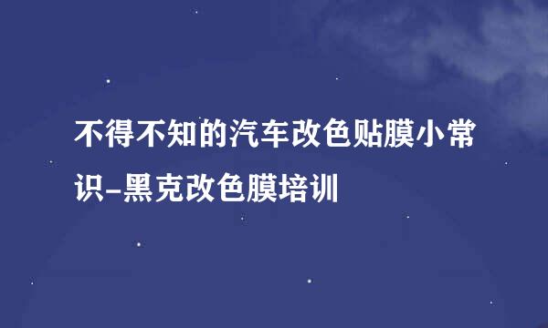 不得不知的汽车改色贴膜小常识-黑克改色膜培训