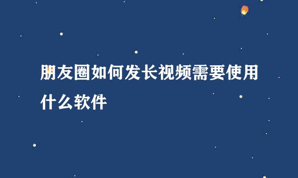 朋友圈如何发长视频需要使用什么软件