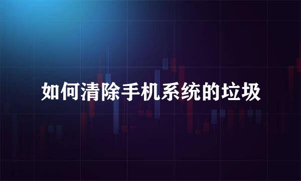如何清除手机系统的垃圾