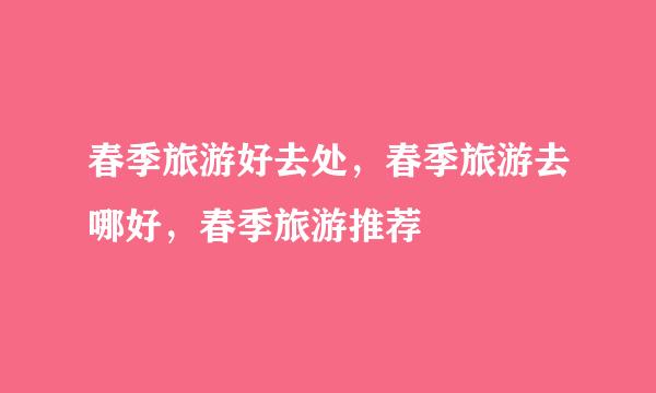 春季旅游好去处，春季旅游去哪好，春季旅游推荐