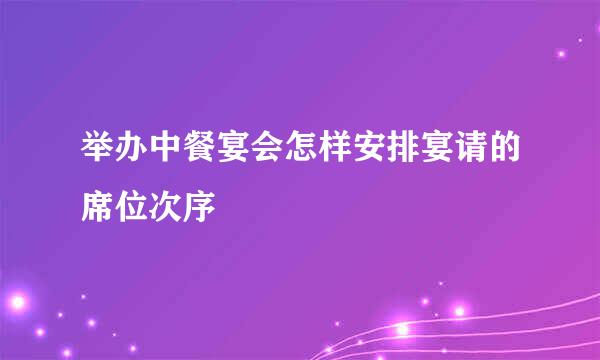 举办中餐宴会怎样安排宴请的席位次序