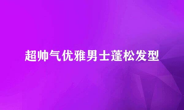 超帅气优雅男士蓬松发型
