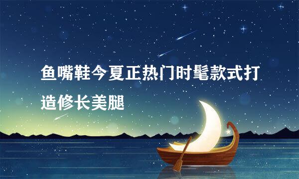 鱼嘴鞋今夏正热门时髦款式打造修长美腿