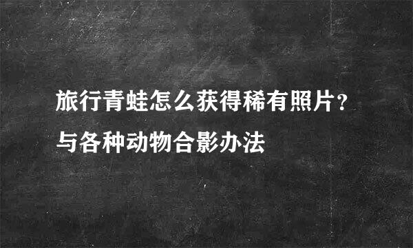 旅行青蛙怎么获得稀有照片？与各种动物合影办法