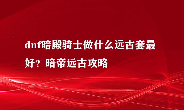 dnf暗殿骑士做什么远古套最好？暗帝远古攻略