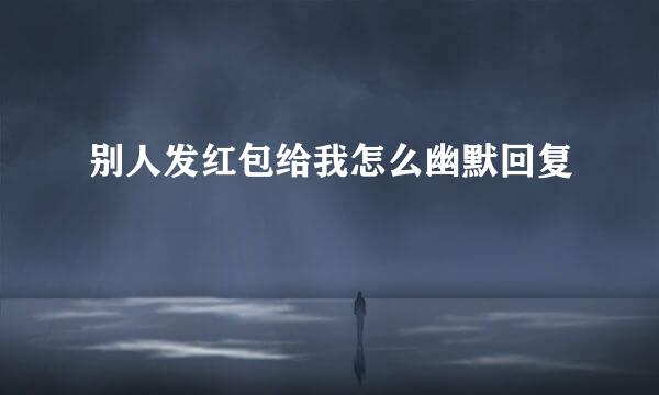 别人发红包给我怎么幽默回复