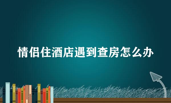 情侣住酒店遇到查房怎么办