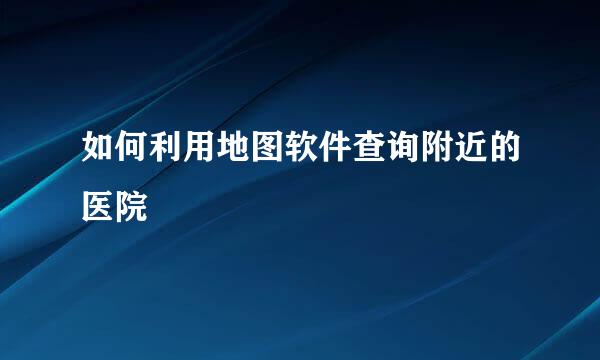 如何利用地图软件查询附近的医院