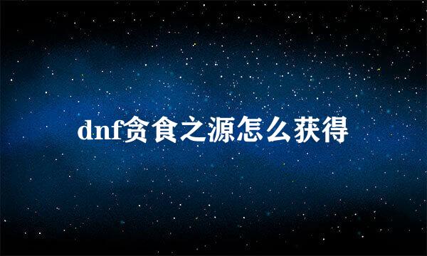 dnf贪食之源怎么获得