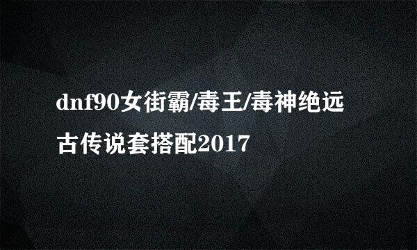 dnf90女街霸/毒王/毒神绝远古传说套搭配2017