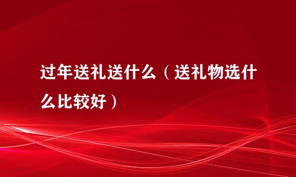 过年送礼送什么（送礼物选什么比较好）