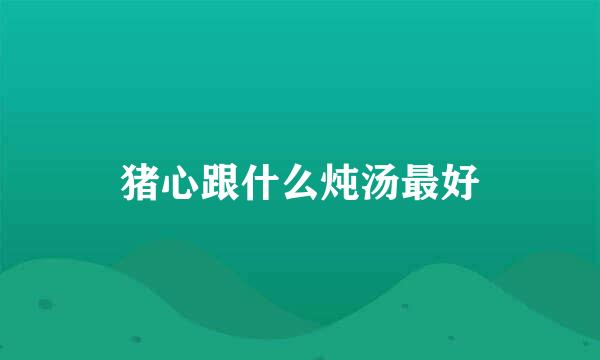 猪心跟什么炖汤最好