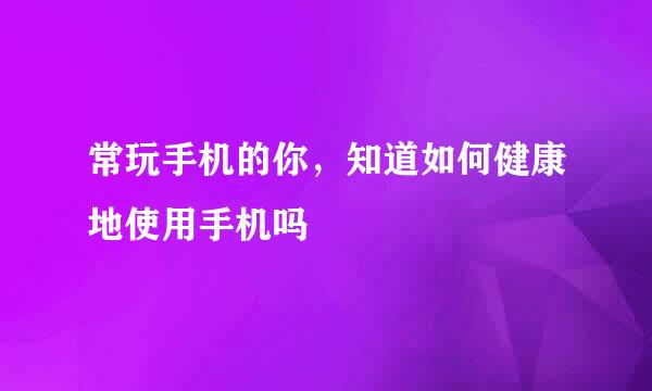 常玩手机的你，知道如何健康地使用手机吗