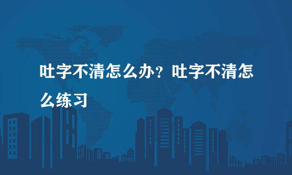 吐字不清怎么办？吐字不清怎么练习