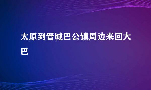 太原到晋城巴公镇周边来回大巴