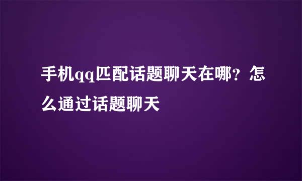 手机qq匹配话题聊天在哪？怎么通过话题聊天