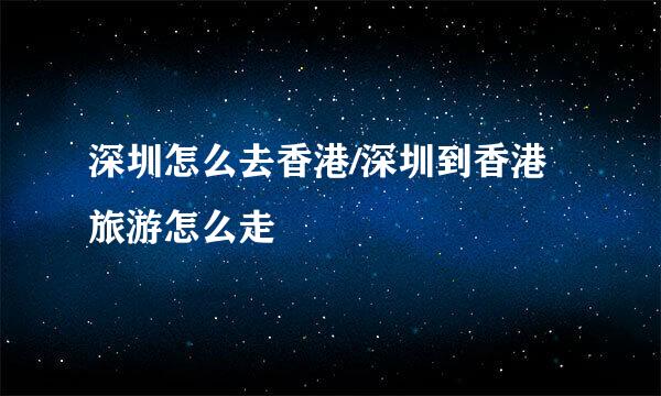 深圳怎么去香港/深圳到香港旅游怎么走