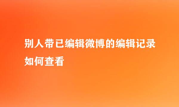 别人带已编辑微博的编辑记录如何查看