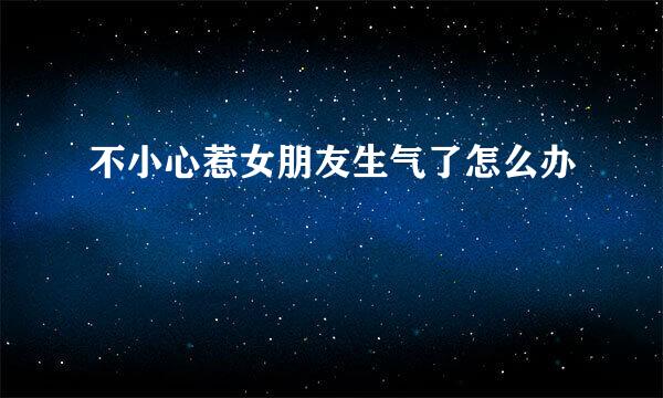 不小心惹女朋友生气了怎么办