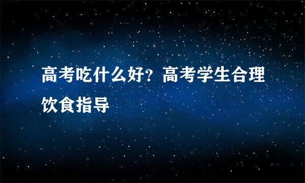 高考吃什么好？高考学生合理饮食指导