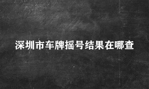 深圳市车牌摇号结果在哪查
