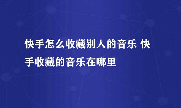 快手怎么收藏别人的音乐 快手收藏的音乐在哪里