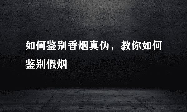 如何鉴别香烟真伪，教你如何鉴别假烟