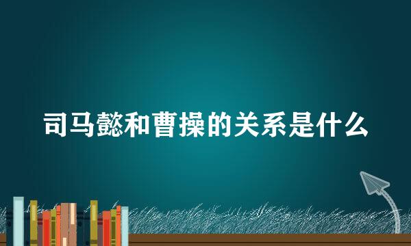 司马懿和曹操的关系是什么