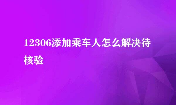 12306添加乘车人怎么解决待核验