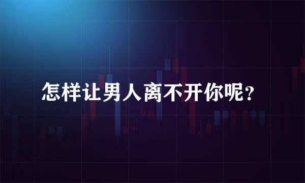 怎样让男人离不开你呢？