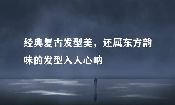经典复古发型美，还属东方韵味的发型入人心呐
