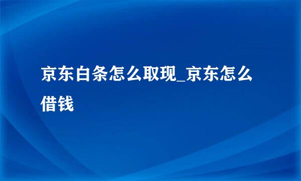 京东白条怎么取现_京东怎么借钱