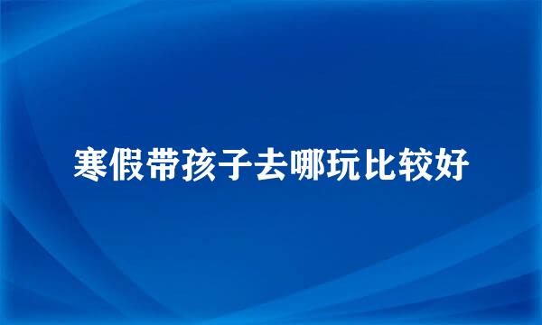 寒假带孩子去哪玩比较好