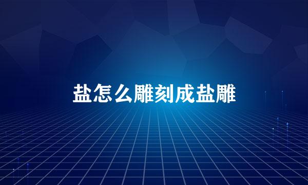 盐怎么雕刻成盐雕