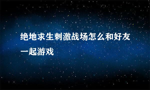 绝地求生刺激战场怎么和好友一起游戏