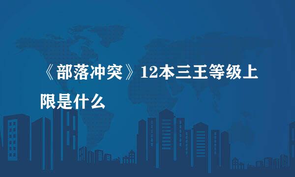 《部落冲突》12本三王等级上限是什么