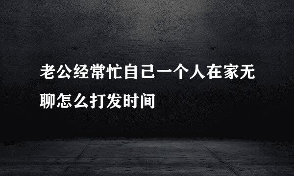 老公经常忙自己一个人在家无聊怎么打发时间