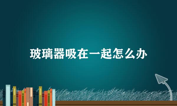 玻璃器吸在一起怎么办