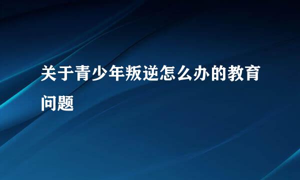 关于青少年叛逆怎么办的教育问题