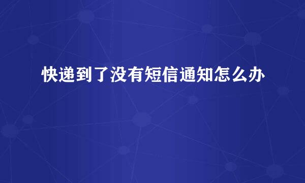 快递到了没有短信通知怎么办