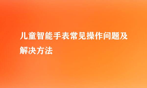 儿童智能手表常见操作问题及解决方法