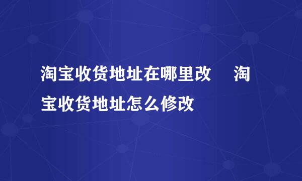 淘宝收货地址在哪里改 淘宝收货地址怎么修改