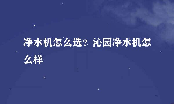 净水机怎么选？沁园净水机怎么样