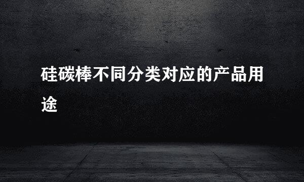 硅碳棒不同分类对应的产品用途