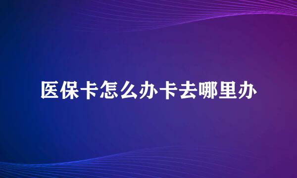 医保卡怎么办卡去哪里办