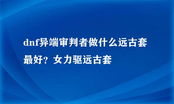dnf异端审判者做什么远古套最好？女力驱远古套