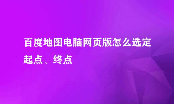 百度地图电脑网页版怎么选定起点、终点