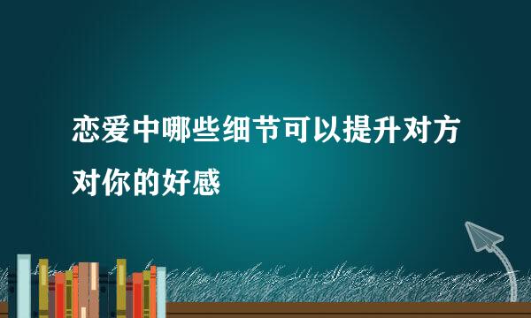 恋爱中哪些细节可以提升对方对你的好感