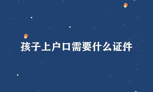 孩子上户口需要什么证件